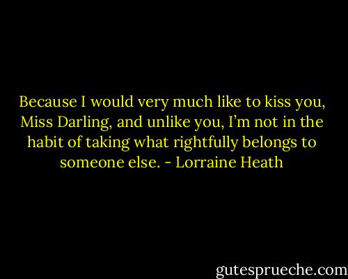 Because I would very much like to kiss you, Miss Darling, and unlike you, I’m not in the habit of taking what rightfully belongs to someone else. - Lorraine Heath