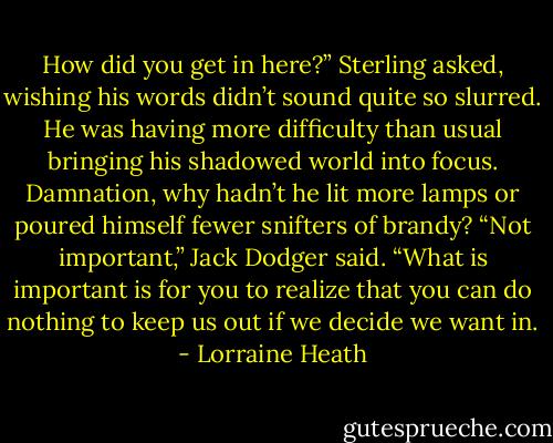 How did you get in here?” Sterling asked, wishing his words didn’t sound quite so slurred. He was having more difficulty than usual bringing his shadowed world into focus. Damnation, why hadn’t he lit more lamps or poured himself fewer snifters of brandy?<br />“Not important,” Jack Dodger said. “What is important is for you to realize that you can do nothing to keep us out if we decide we want in. - Lorraine Heath
