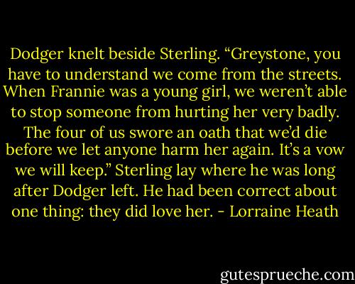 Dodger knelt beside Sterling. “Greystone, you have to understand we come from the streets. When Frannie was a young girl, we weren’t able to stop someone from hurting her very badly. The four of us swore an oath that we’d die before we let anyone harm her again. It’s a vow we will keep.”<br />Sterling lay where he was long after Dodger left. He had been correct about one thing: they did love her. - Lorraine Heath