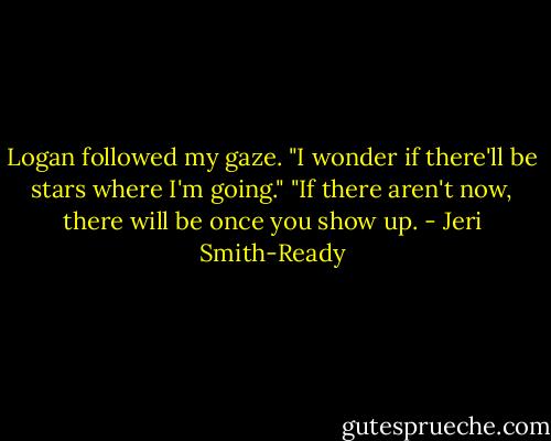 Logan followed my gaze. "I wonder if there'll be stars where I'm going."<br />"If there aren't now, there will be once you show up. - Jeri Smith-Ready