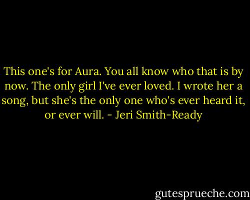 This one's for Aura.<br />You all know who that is by now. The only girl I've ever loved. I wrote her a song, but she's the only one who's ever heard it, or ever will. - Jeri Smith-Ready