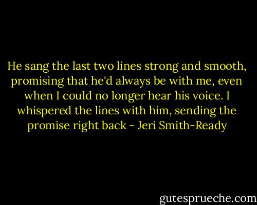 He sang the last two lines strong and smooth, promising that he'd always be with me, even when I could no longer hear his voice. I whispered the lines with him, sending the promise right back - Jeri Smith-Ready