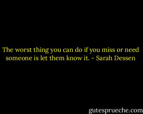 The worst thing you can do if you miss or need someone is let them know it. - Sarah Dessen