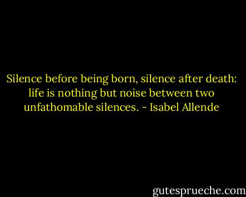 Silence before being born, silence after death: life is nothing but noise between two unfathomable silences. - Isabel Allende
