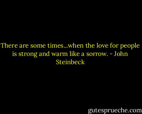 There are some times...when the love for people is strong and warm like a sorrow. - John Steinbeck