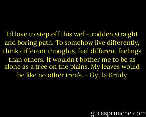 I’d love to step off this well-trodden straight and boring path. To somehow live differently, think different thoughts, feel different feelings than others. It wouldn’t bother me to be as alone as a tree on the plains. My leaves would be like no other tree’s. - Gyula Krúdy