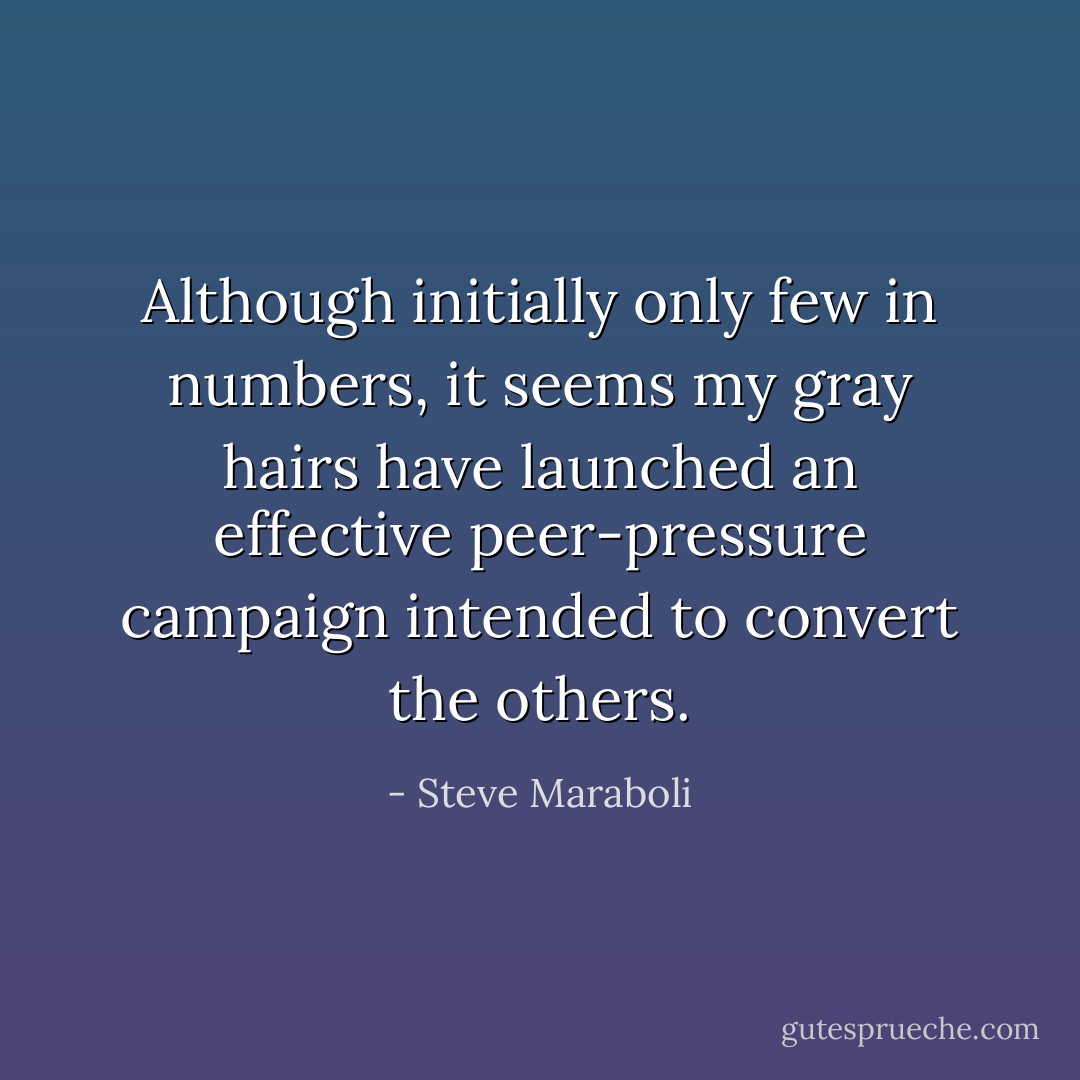 Although initially only few in numbers, it seems my gray hairs have launched an effective peer-pressure campaign intended to convert the others. - Steve Maraboli