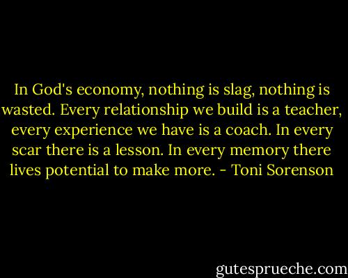 In God's economy, nothing is slag, nothing is wasted. Every relationship we build is a teacher, every experience we have is a coach. In every scar there is a lesson. In every memory there lives potential to make more. - Toni Sorenson