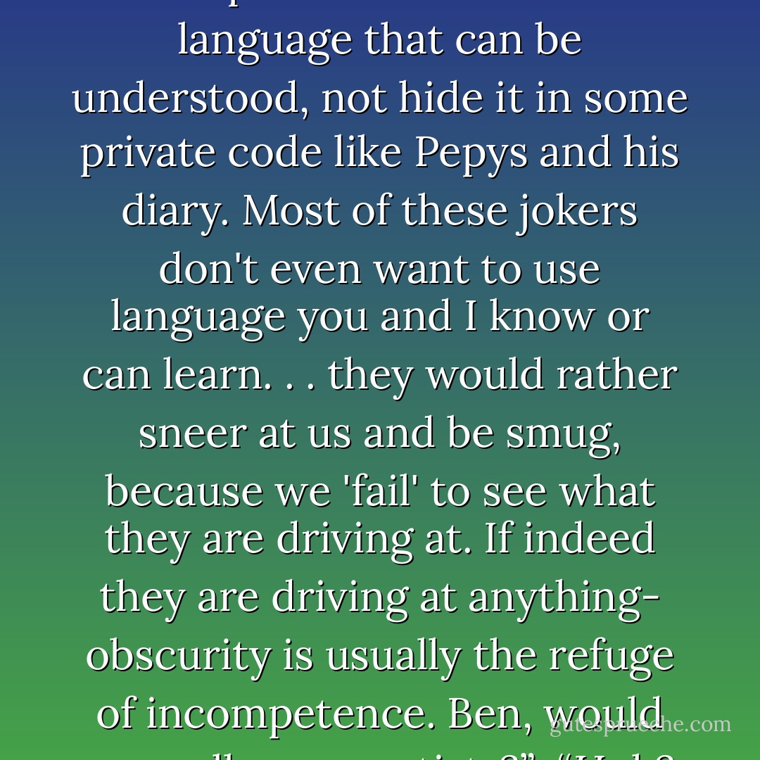 Jubal shrugged. "Abstract design is all right-for wall paper or linoleum. But art is the process of evoking pity and terror, which is not abstract at all but very human. What the self-styled modern artists are doing is a sort of unemotional pseudo-intellectual masturbation. . . whereas creative art is more like intercourse, in which the artist must seduce- render emotional-his audience, each time. These ladies who won't deign to do that- and perhaps can't- of course lost the public. If they hadn't lobbied for endless subsidies, they would have starved or been forced to go to work long ago. Because the ordinary bloke will not voluntarily pay for 'art' that leaves him unmoved- if he does pay for it, the money has to be conned out of him, by taxes or such."<br /><br />"You know, Jubal, I've always wondered why i didn't give a hoot for paintings or statues- but I thought it was something missing in me, like color blindness."<br /><br />"Mmm, one does have to learn to look at art, just as you must know French to read a story printed in French. But in general terms it's up to the artist to use language that can be understood, not hide it in some private code like Pepys and his diary. Most of these jokers don't even want to use language you and I know or can learn. . . they would rather sneer at us and be smug, because we 'fail' to see what they are driving at. If indeed they are driving at anything- obscurity is usually the refuge of incompetence. Ben, would you call me an artists?”<br /><br />“Huh? Well, I’ve never thought about it. You write a pretty good stick.”<br /><br />“Thank you. ‘Artist’ is a word I avoid for the same reasons I hate to be called ‘Doctor.’ But I am an artist, albeit a minor one. Admittedly most of my stuff is fit to read only once… and not even once for a busy person who already knows the little I have to say. But I am an honest artist, because what I write is consciously intended to reach the customer… reach him and affect him, if possible with pity and terror… or, if not, at least to divert the tedium of his hours with a chuckle or an odd idea. But I am never trying to hide it from him in a private language, nor am I seeking the praise of other writers for ‘technique’ or other balderdash. I want the praise of the cash customer, given in cash because I’ve reached him- or I don’t want anything. Support for the arts- merde! A government-supported artist is an incompetent whore! Damn it, you punched one of my buttons. Let me fill your glass and you tell me what is on your mind. - Robert A. Heinlein