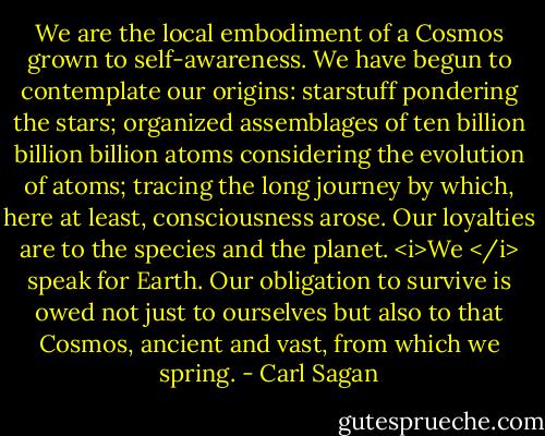 We are the local embodiment of a Cosmos grown to self-awareness. We have begun to contemplate our origins: starstuff pondering the stars; organized assemblages of ten billion billion billion atoms considering the evolution of atoms; tracing the long journey by which, here at least, consciousness arose. Our loyalties are to the species and the planet. <i>We </i> speak for Earth. Our obligation to survive is owed not just to ourselves but also to that Cosmos, ancient and vast, from which we spring. - Carl Sagan