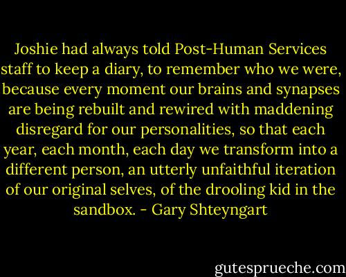 Joshie had always told Post-Human Services staff to keep a diary, to remember who we were, because every moment our brains and synapses are being rebuilt and rewired with maddening disregard for our personalities, so that each year, each month, each day we transform into a different person, an utterly unfaithful iteration of our original selves, of the drooling kid in the sandbox. - Gary Shteyngart