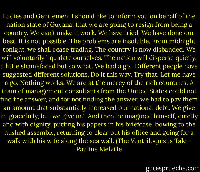 Ladies and Gentlemen. I should like to inform you on behalf of the nation state of Guyana, that we are going to resign from being a country. We can't make it work. We have tried. We have done our best. It is not possible. The problems are insoluble. From midnight tonight, we shall cease trading. The country is now disbanded. We will voluntarily liquidate ourselves. The nation will disperse quietly, a little shamefaced but so what. We had a go.<br /><br />Different people have suggested different solutions. Do it this way. Try that. Let me have a go. Nothing works. We are at the mercy of the rich countries. A team of management consultants from the United States could not find the answer, and for not finding the answer, we had to pay them an amount that substantially increased our national debt. We give in, gracefully, but we give in."<br /><br />And then he imagined himself, quietly and with dignity, putting his papers in his briefcase, bowing to the hushed assembly, returning to clear out his office and going for a walk with his wife along the sea wall. (The Ventriloquist's Tale - Pauline Melville
