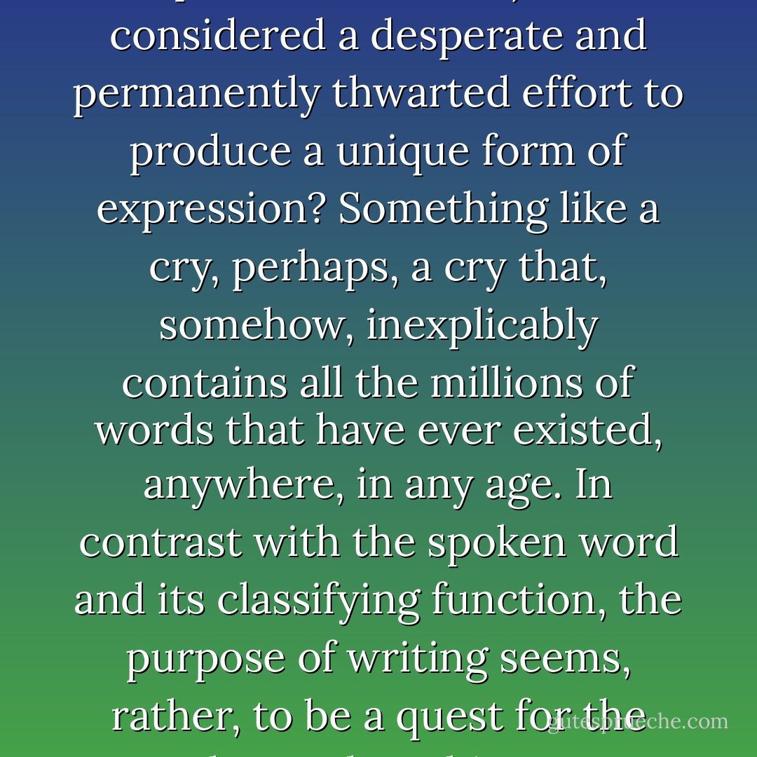 [M]ay not literature (and, in particular, fiction) be considered a desperate and permanently thwarted effort to produce a unique form of expression? Something like a cry, perhaps, a cry that, somehow, inexplicably contains all the millions of words that have ever existed, anywhere, in any age. In contrast with the spoken word and its classifying function, the purpose of writing seems, rather, to be a quest for the egg, the seed, nothing more. - J.M.G. Le Clézio
