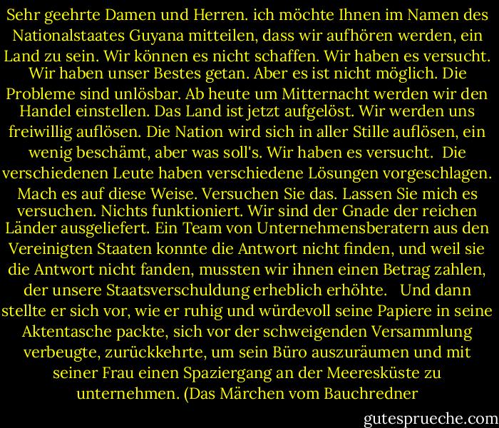 Sehr geehrte Damen und Herren. ich möchte Ihnen im Namen des Nationalstaates Guyana mitteilen, dass wir aufhören werden, ein Land zu sein. Wir können es nicht schaffen. Wir haben es versucht. Wir haben unser Bestes getan. Aber es ist nicht möglich. Die Probleme sind unlösbar. Ab heute um Mitternacht werden wir den Handel einstellen. Das Land ist jetzt aufgelöst. Wir werden uns freiwillig auflösen. Die Nation wird sich in aller Stille auflösen, ein wenig beschämt, aber was soll's. Wir haben es versucht.<br /><br />Die verschiedenen Leute haben verschiedene Lösungen vorgeschlagen. Mach es auf diese Weise. Versuchen Sie das. Lassen Sie mich es versuchen. Nichts funktioniert. Wir sind der Gnade der reichen Länder ausgeliefert. Ein Team von Unternehmensberatern aus den Vereinigten Staaten konnte die Antwort nicht finden, und weil sie die Antwort nicht fanden, mussten wir ihnen einen Betrag zahlen, der unsere Staatsverschuldung erheblich erhöhte. <br /><br />Und dann stellte er sich vor, wie er ruhig und würdevoll seine Papiere in seine Aktentasche packte, sich vor der schweigenden Versammlung verbeugte, zurückkehrte, um sein Büro auszuräumen und mit seiner Frau einen Spaziergang an der Meeresküste zu unternehmen. (Das Märchen vom Bauchredner - Pauline Melville<