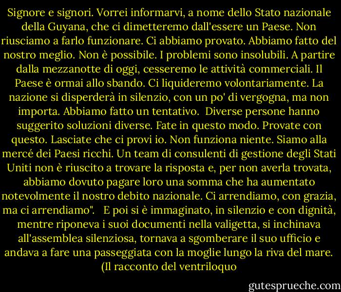 Signore e signori. Vorrei informarvi, a nome dello Stato nazionale della Guyana, che ci dimetteremo dall'essere un Paese. Non riusciamo a farlo funzionare. Ci abbiamo provato. Abbiamo fatto del nostro meglio. Non è possibile. I problemi sono insolubili. A partire dalla mezzanotte di oggi, cesseremo le attività commerciali. Il Paese è ormai allo sbando. Ci liquideremo volontariamente. La nazione si disperderà in silenzio, con un po' di vergogna, ma non importa. Abbiamo fatto un tentativo.<br /><br />Diverse persone hanno suggerito soluzioni diverse. Fate in questo modo. Provate con questo. Lasciate che ci provi io. Non funziona niente. Siamo alla mercé dei Paesi ricchi. Un team di consulenti di gestione degli Stati Uniti non è riuscito a trovare la risposta e, per non averla trovata, abbiamo dovuto pagare loro una somma che ha aumentato notevolmente il nostro debito nazionale. Ci arrendiamo, con grazia, ma ci arrendiamo". <br /><br />E poi si è immaginato, in silenzio e con dignità, mentre riponeva i suoi documenti nella valigetta, si inchinava all'assemblea silenziosa, tornava a sgomberare il suo ufficio e andava a fare una passeggiata con la moglie lungo la riva del mare. (Il racconto del ventriloquo - Pauline Melville