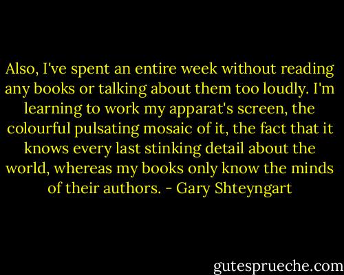 Also, I've spent an entire week without reading any books or talking about them too loudly. I'm learning to work my apparat's screen, the colourful pulsating mosaic of it, the fact that it knows every last stinking detail about the world, whereas my books only know the minds of their authors. - Gary Shteyngart