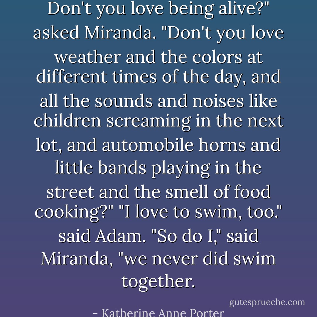 Don't you love being alive?" asked Miranda. "Don't you love weather and the colors at different times of the day, and all the sounds and noises like children screaming in the next lot, and automobile horns and little bands playing in the street and the smell of food cooking?"<br />"I love to swim, too." said Adam.<br />"So do I," said Miranda, "we never did swim together. - Katherine Anne Porter