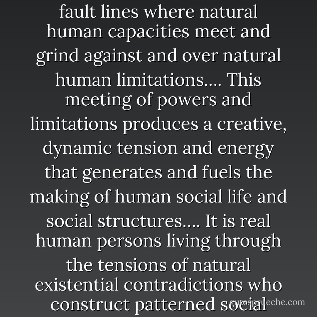 Human social life, I suggest, is the magma that erupts and builds up, so to speak, at the fault lines where natural human capacities meet and grind against and over natural human limitations…. This meeting of powers and limitations produces a creative, dynamic tension and energy that generates and fuels the making of human social life and social structures…. It is real human persons living through the tensions of natural existential contradictions who construct patterned social meanings, interactions, institutions, and structures. - Christian Smith