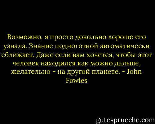 Возможно, я просто довольно хорошо его узнала. Знание подноготной автоматически сближает. Даже если вам хочется, чтобы этот человек находился как можно дальше, желательно - на другой планете. - John Fowles