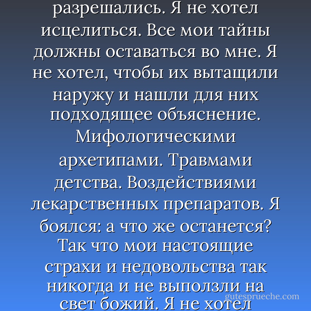 В чем бы ни заключались мои действительные проблемы, я не хотел, чтобы они разрешались. Я не хотел исцелиться. Все мои тайны должны оставаться во мне. Я не хотел, чтобы их вытащили наружу и нашли для них подходящее объяснение. Мифологическими архетипами. Травмами детства. Воздействиями лекарственных препаратов. Я боялся: а что же останется? Так что мои настоящие страхи и недовольства так никогда и не выползли на свет божий. Я не хотел избавляться от страхов, тоски и тревоги. - Chuck Palahniuk