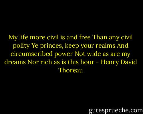 My life more civil is and free<br />Than any civil polity<br />Ye princes, keep your realms<br />And circumscribed power<br />Not wide as are my dreams<br />Nor rich as is this hour - Henry David Thoreau