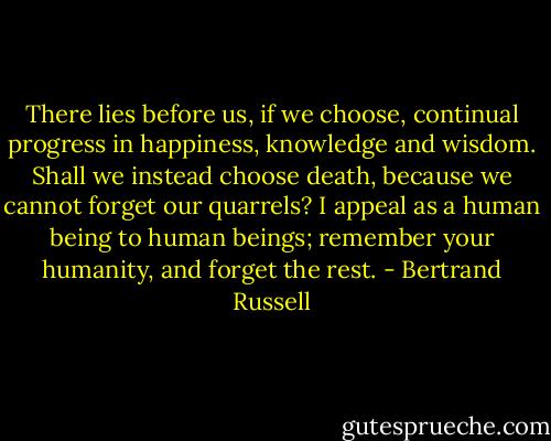 There lies before us, if we choose, continual progress in happiness, knowledge and wisdom. Shall we instead choose death, because we cannot forget our quarrels? I appeal as a human being to human beings; remember your humanity, and forget the rest. - Bertrand Russell