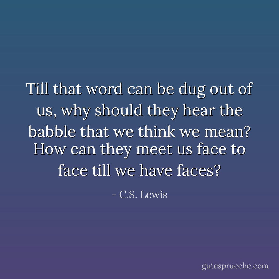 Till that word can be dug out of us, why should they hear the babble that we think we mean? How can they meet us face to face till we have faces? - C.S. Lewis