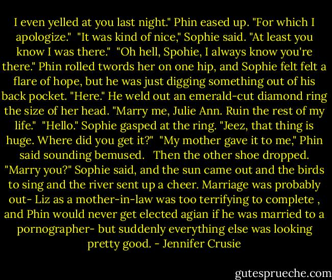 I even yelled at you last night." Phin eased up. "For which I apologize."<br /><br />"It was kind of nice," Sophie said. "At least you know I was there."<br /><br />"Oh hell, Spohie, I always know you're there." Phin rolled twords her on one hip, and Sophie felt felt a flare of hope, but he was just digging something out of his back pocket. "Here." He weld out an emerald-cut diamond ring the size of her head. "Marry me, Julie Ann. Ruin the rest of my life."<br /><br />"Hello." Sophie gasped at the ring. "Jeez, that thing is huge. Where did you get it?"<br /><br />"My mother gave it to me," Phin said sounding bemused. <br /><br />Then the other shoe dropped. "Marry you?" Sophie said, and the sun came out and the birds to sing and the river sent up a cheer. Marriage was probably out- Liz as a mother-in-law was too terrifying to complete , and Phin would never get elected agian if he was married to a pornographer- but suddenly everything else was looking pretty good. - Jennifer Crusie
