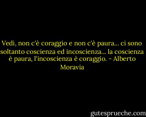 Vedi, non c'è coraggio e non c'è paura... ci sono soltanto coscienza ed incoscienza... la coscienza è paura, l'incoscienza è coraggio. - Alberto Moravia
