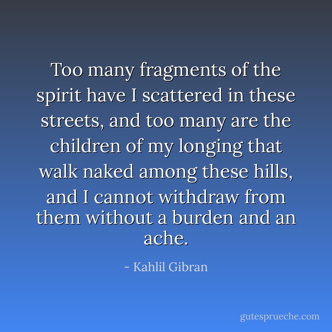 Too many fragments of the spirit have I scattered in these streets, and too many are the children of my longing that walk naked among these hills, and I cannot withdraw from them without a burden and an ache. - Kahlil Gibran