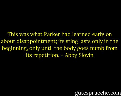 This was what Parker had learned early on about disappointment; its sting lasts only in the beginning, only until the body goes numb from its repetition. - Abby Slovin
