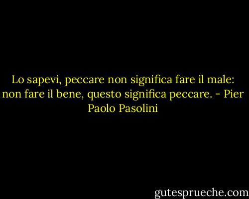 Lo sapevi, peccare non significa fare il male: non fare il bene, questo significa peccare. - Pier Paolo Pasolini