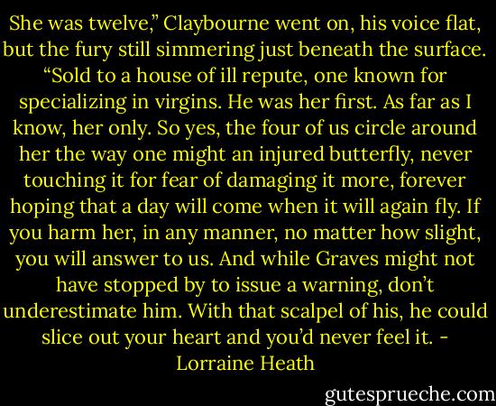 She was twelve,” Claybourne went on, his voice flat, but the fury still simmering just beneath the surface. “Sold to a house of ill repute, one known for specializing in virgins. He was her first. As far as I know, her only. So yes, the four of us circle around her the way one might an injured butterfly, never touching it for fear of damaging it more, forever hoping that a day will come when it will again fly. If you harm her, in any manner, no matter how slight, you will answer to us. And while Graves might not have stopped by to issue a warning, don’t underestimate him. With that scalpel of his, he could slice out your heart and you’d never feel it. - Lorraine Heath