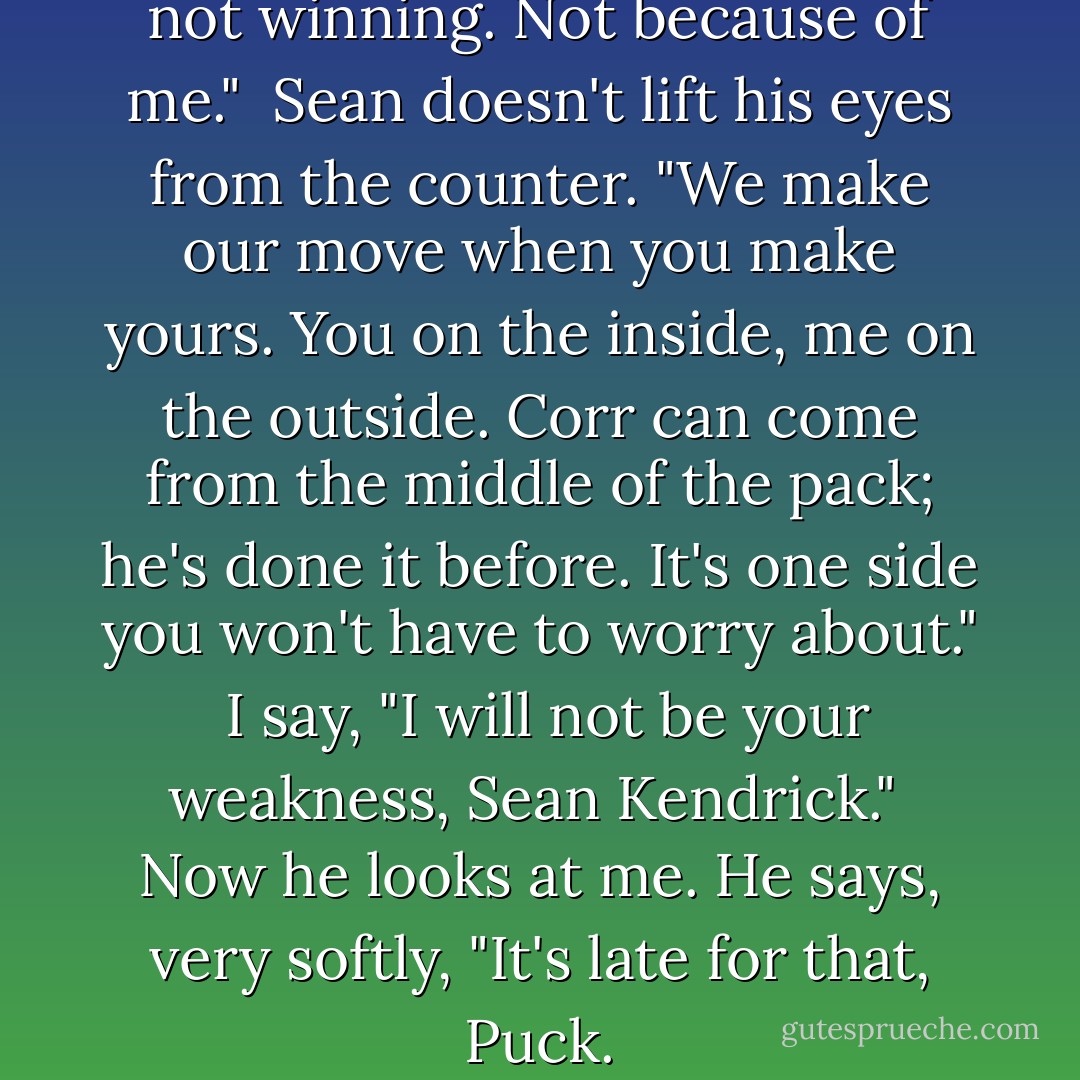 I stare at him. "You can't risk not winning. Not because of me." <br />Sean doesn't lift his eyes from the counter. "We make our move when you make yours. You on the inside, me on the outside. Corr can come from the middle of the pack; he's done it before. It's one side you won't have to worry about." <br />I say, "I will not be your weakness, Sean Kendrick." <br />Now he looks at me. He says, very softly, "It's late for that, Puck. - Maggie Stiefvater