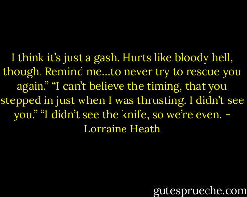I think it’s just a gash. Hurts like bloody hell, though. Remind me…to never try to rescue you again.”<br />“I can’t believe the timing, that you stepped in just when I was thrusting. I didn’t see you.”<br />“I didn’t see the knife, so we’re even. - Lorraine Heath