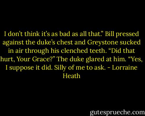 I don’t think it’s as bad as all that.” Bill pressed against the duke’s chest and Greystone sucked in air through his clenched teeth. “Did that hurt, Your Grace?”<br />The duke glared at him.<br />“Yes, I suppose it did. Silly of me to ask. - Lorraine Heath