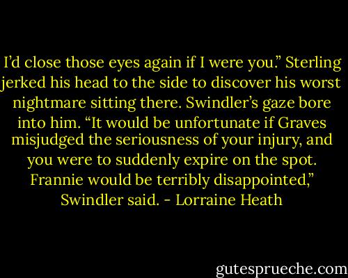I’d close those eyes again if I were you.”<br />Sterling jerked his head to the side to discover his worst nightmare sitting there.<br />Swindler’s gaze bore into him.<br />“It would be unfortunate if Graves misjudged the seriousness of your injury, and you were to suddenly expire on the spot. Frannie would be terribly disappointed,” Swindler said. - Lorraine Heath