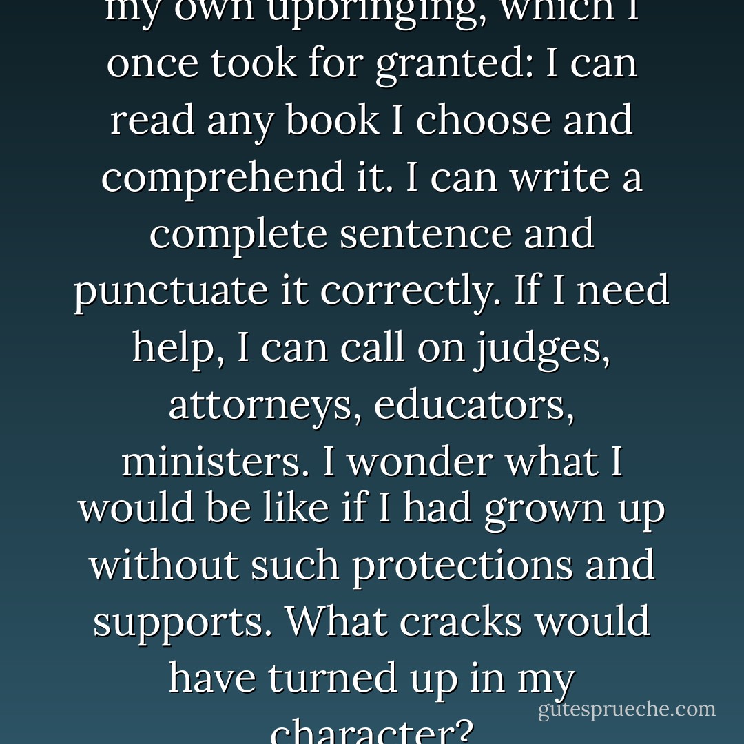 I keep thinking of the gifts of my own upbringing, which I once took for granted: I can read any book I choose and comprehend it. I can write a complete sentence and punctuate it correctly. If I need help, I can call on judges, attorneys, educators, ministers. I wonder what I would be like if I had grown up without such protections and supports. What cracks would have turned up in my character? - Helen Prejean