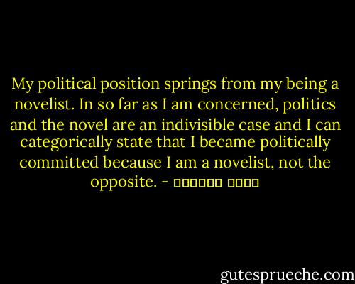 My political position springs from my being a novelist. In so far as I am concerned, politics and the novel are an indivisible case and I can categorically state that I became politically committed because I am a novelist, not the opposite. - غسان كنفاني