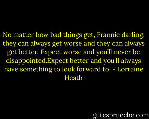 No matter how bad things get, Frannie darling, they can always get worse and they can always get better. Expect worse and you’ll never be disappointed.Expect better and you’ll always have something to look forward to. - Lorraine Heath