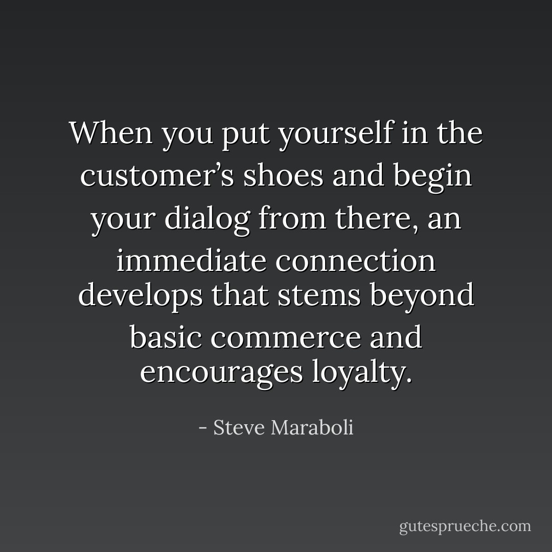 When you put yourself in the customer’s shoes and begin your dialog from there, an immediate connection develops that stems beyond basic commerce and encourages loyalty. - Steve Maraboli