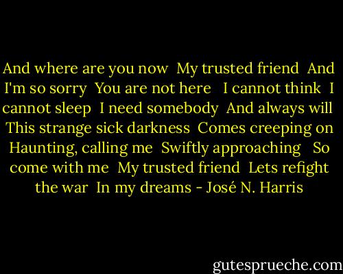 And where are you now<br /> My trusted friend<br /> And I'm so sorry<br /> You are not here<br /> <br />I cannot think <br />I cannot sleep<br /> I need somebody<br /> And always will<br /> <br />This strange sick darkness <br />Comes creeping on <br />Haunting, calling me<br /> Swiftly approaching<br /> <br />So come with me<br /> My trusted friend<br /> Lets refight the war <br />In my dreams - José N. Harris
