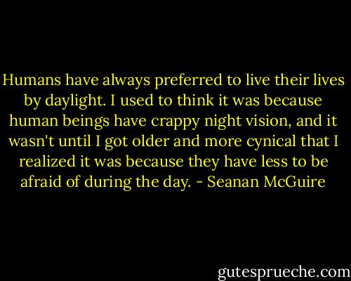 Humans have always preferred to live their lives​ by daylight. I used to think it was because human beings have crappy night vision, and it wasn't until I got older and more cynical that I realized it was because they have less to be afraid of during the day. - Seanan McGuire