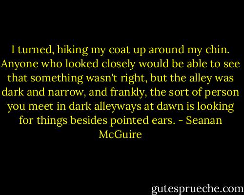 I turned, hiking my coat up around my chin. Anyone who looked closely would be able to see that something wasn't right, but the alley was dark and narrow, and frankly, the sort of person you meet in dark alleyways at dawn is looking for things besides pointed ears.​ - Seanan McGuire