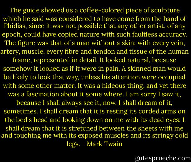 The guide showed us a coffee-colored piece of sculpture which he said was considered to have come from the hand of Phidias, since it was not possible that any other artist, of any epoch, could have copied nature with such faultless accuracy. The figure was that of a man without a skin; with every vein, artery, muscle, every fibre and tendon and tissue of the human frame, represented in detail. It looked natural, because somehow it looked as if it were in pain. A skinned man would be likely to look that way, unless his attention were occupied with some other matter. It was a hideous thing, and yet there was a fascination about it some where. I am sorry I saw it, because I shall always see it, now. I shall dream of it, sometimes. I shall dream that it is resting its corded arms on the bed's head and looking down on me with its dead eyes; I shall dream that it is stretched between the sheets with me and touching me with its exposed muscles and its stringy cold legs. - Mark Twain