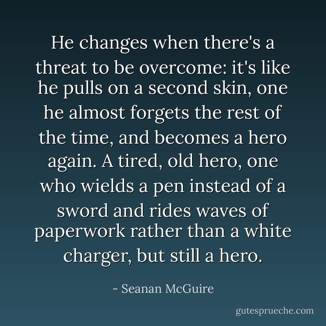 He changes when there's a threat to be overcome: it's like he pulls on a second skin, one he almost forgets the rest of the time, and becomes a hero again. A tired, old hero, one who wields a pen instead of a sword and rides waves of paperwork rather than a white charger, but still a hero.​ - Seanan McGuire