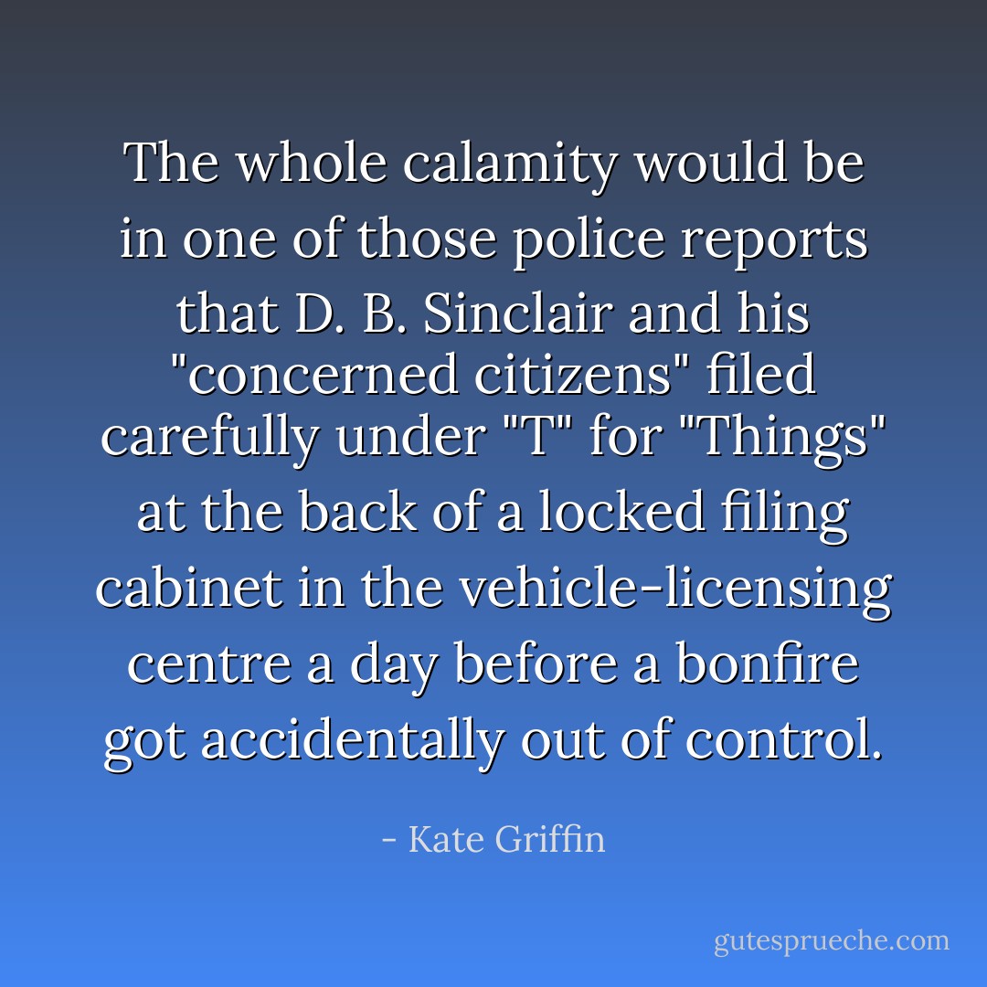 The whole calamity would be in one of those police reports that D. B. Sinclair and his "concerned citizens" filed carefully under "T" for "Things" at the back of a locked filing cabinet in the vehicle-licensing centre a day before a bonfire got accidentally out of control. - Kate Griffin