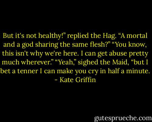 But it's not healthy!” replied the Hag. “A mortal and a god sharing the same flesh?”<br />“You know, this isn't why we're here. I can get abuse pretty much wherever.”<br />“Yeah,” sighed the Maid, “but I bet a tenner I can make you cry in half a minute. - Kate Griffin
