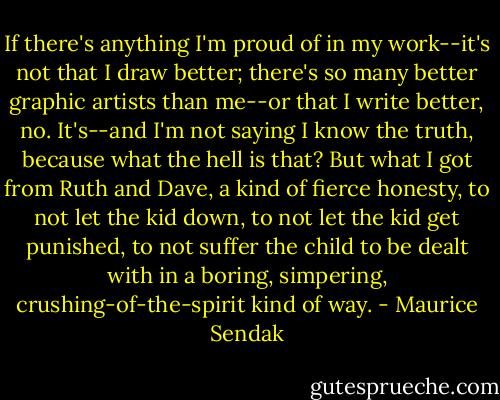 If there's anything I'm proud of in my work--it's not that I draw better; there's so many better graphic artists than me--or that I write better, no. It's--and I'm not saying I know the truth, because what the hell is that? But what I got from Ruth and Dave, a kind of fierce honesty, to not let the kid down, to not let the kid get punished, to not suffer the child to be dealt with in a boring, simpering, crushing-of-the-spirit kind of way. - Maurice Sendak