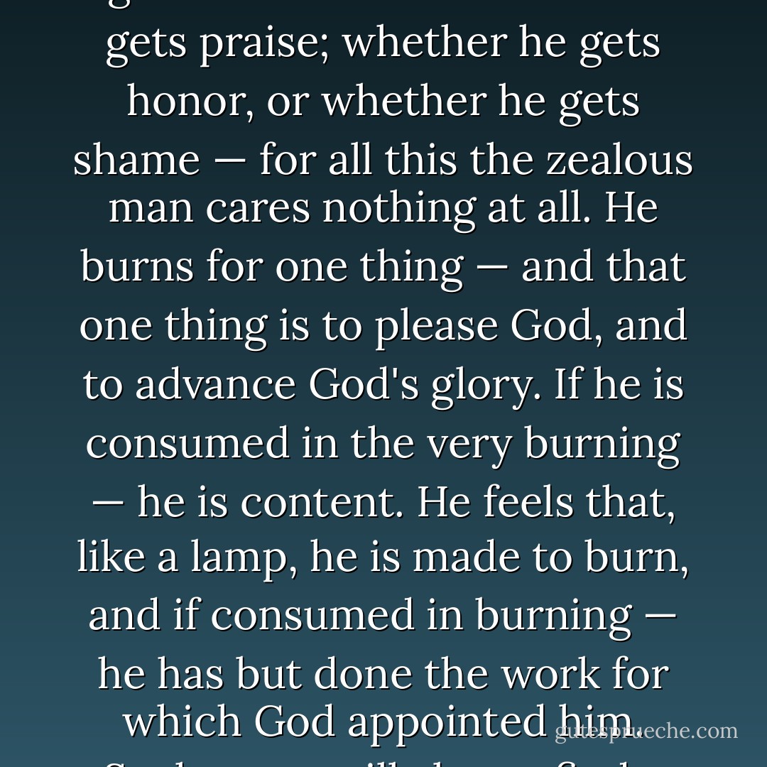 A zealous man in religion is pre-eminently a man of one thing. It is not enough to say that he is earnest, hearty, uncompromising, thorough-going, whole-hearted, fervent in spirit. He sees one thing, he cares for one thing, he lives for one thing, he is swallowed-up in one thing — and that one thing is to please God. Whether he lives — or whether he dies; whether he has health — or whether he has sickness; whether he is rich — or whether he is poor; whether he pleases man — or whether he gives offence; whether he is thought wise — or whether he is thought foolish; whether he gets blame — or whether he gets praise; whether he gets honor, or whether he gets shame — for all this the zealous man cares nothing at all. He burns for one thing — and that one thing is to please God, and to advance God's glory. If he is consumed in the very burning — he is content. He feels that, like a lamp, he is made to burn, and if consumed in burning — he has but done the work for which God appointed him. Such a one will always find a sphere for his zeal. If he cannot preach, and work, and give money — he will cry, and sigh, and pray. Yes, if he is only a pauper, on a perpetual bed of sickness — he will make the wheels of sin around him drive heavily, by continually interceding against it. If he cannot fight in the valley with Joshua — then he will do the prayer-work of Moses, Aaron, and Hur, on the hill. (Exod. 17:9-13.) If he is cut off from working himself — he will give the Lord no rest until help is raised up from another quarter, and the work is done. This is what I mean when I speak of "zeal" in religion. - J.C. Ryle